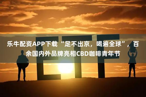 乐牛配资APP下载 “足不出京，喝遍全球”，百余国内外品牌亮相CBD咖啡青年节