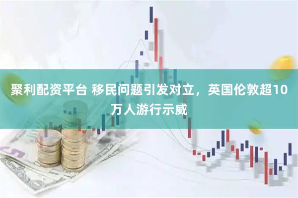 聚利配资平台 移民问题引发对立，英国伦敦超10万人游行示威