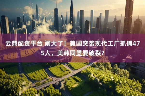 云鼎配资平台 闹大了！美国突袭现代工厂抓捕475人，美韩同盟要破裂？