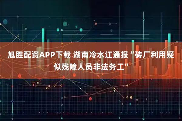 旭胜配资APP下载 湖南冷水江通报“砖厂利用疑似残障人员非法务工”