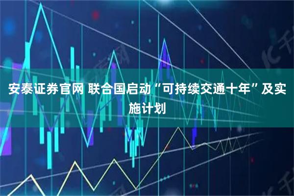 安泰证券官网 联合国启动“可持续交通十年”及实施计划