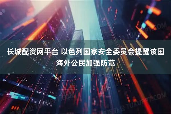 长城配资网平台 以色列国家安全委员会提醒该国海外公民加强防范