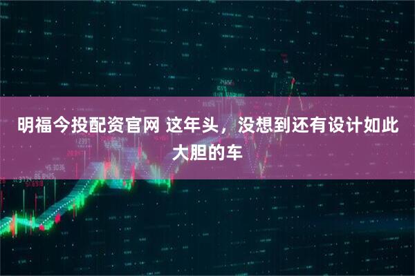 明福今投配资官网 这年头，没想到还有设计如此大胆的车