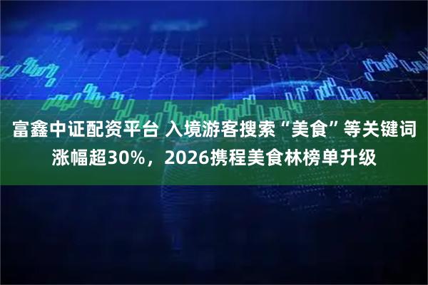 富鑫中证配资平台 入境游客搜索“美食”等关键词涨幅超30%，2026携程美食林榜单升级