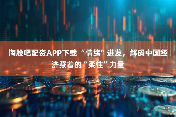 淘股吧配资APP下载 “情绪”迸发，解码中国经济藏着的“柔性”力量
