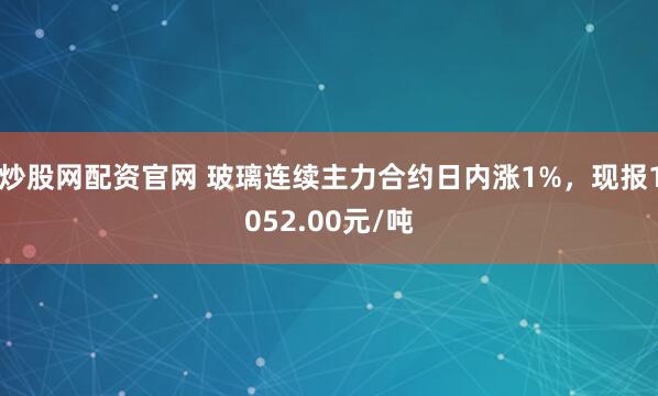 炒股网配资官网 玻璃连续主力合约日内涨1%，现报1052.00元/吨