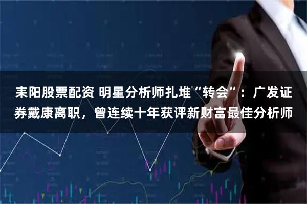 耒阳股票配资 明星分析师扎堆“转会”：广发证券戴康离职，曾连续十年获评新财富最佳分析师