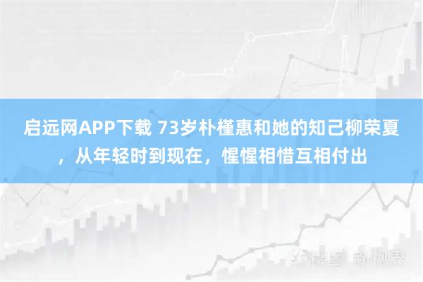 启远网APP下载 73岁朴槿惠和她的知己柳荣夏，从年轻时到现在，惺惺相惜互相付出