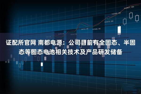 证配所官网 南都电源：公司目前有全固态、半固态等固态电池相关技术及产品研发储备