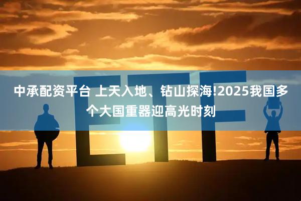 中承配资平台 上天入地、钻山探海!2025我国多个大国重器迎高光时刻