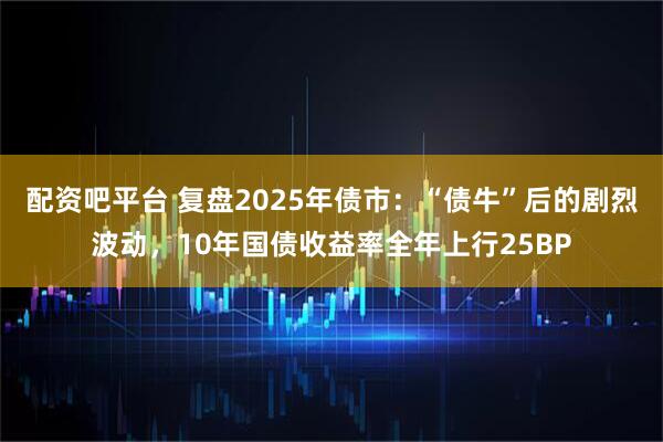 配资吧平台 复盘2025年债市：“债牛”后的剧烈波动，10年国债收益率全年上行25BP