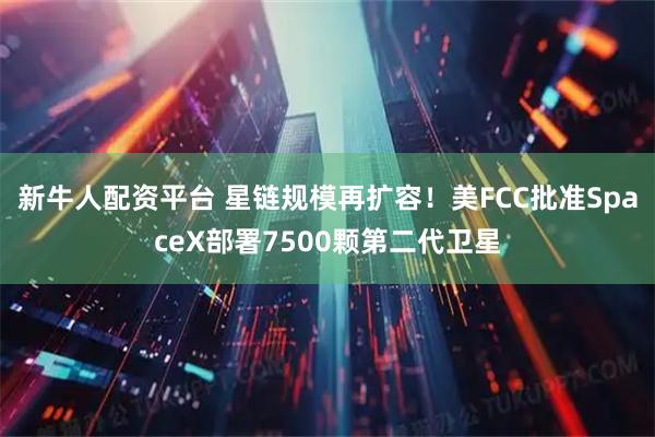 新牛人配资平台 星链规模再扩容！美FCC批准SpaceX部署7500颗第二代卫星
