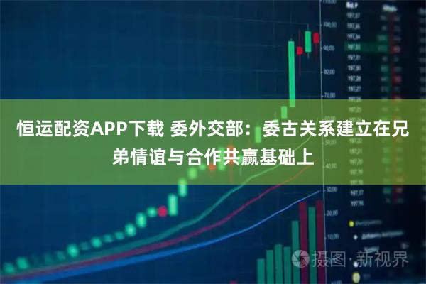 恒运配资APP下载 委外交部：委古关系建立在兄弟情谊与合作共赢基础上