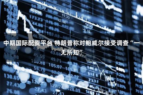 中期国际配资平台 特朗普称对鲍威尔接受调查“一无所知”