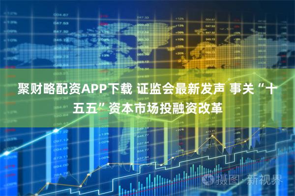 聚财略配资APP下载 证监会最新发声 事关“十五五”资本市场投融资改革